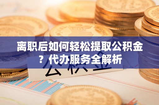 肃宁离职后如何轻松提取公积金？代办服务全解析
