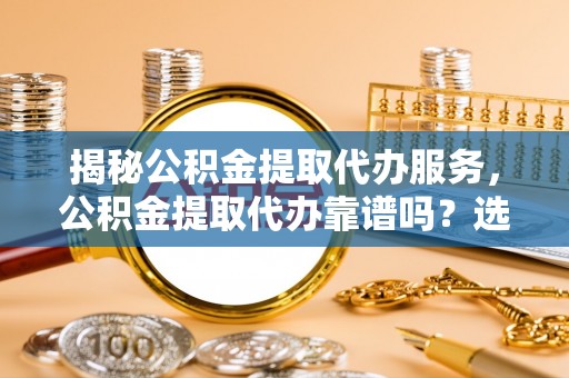 肃宁揭秘公积金提取代办服务，公积金提取代办靠谱吗？选择需谨慎