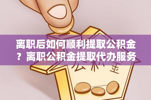 肃宁离职后如何顺利提取公积金？离职公积金提取代办服务帮你搞定！