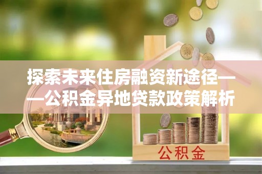 肃宁探索未来住房融资新途径——公积金异地贷款政策解析与实践