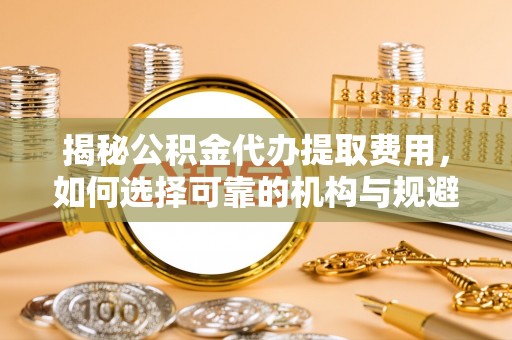 肃宁揭秘公积金代办提取费用，如何选择可靠的机构与规避潜在风险