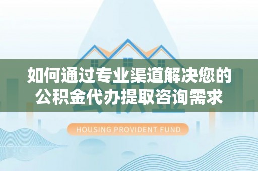 肃宁如何通过专业渠道解决您的公积金代办提取咨询需求
