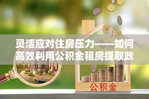 肃宁灵活应对住房压力——如何高效利用公积金租房提取政策