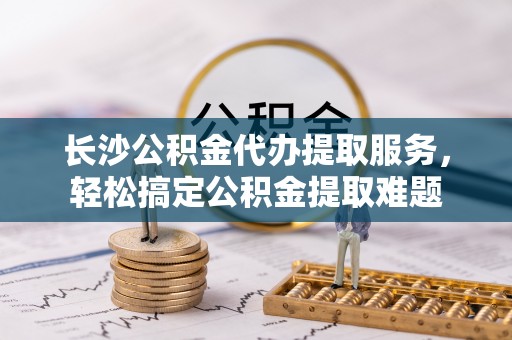 肃宁长沙公积金代办提取服务，轻松搞定公积金提取难题