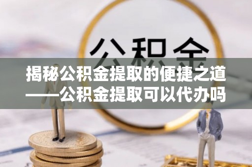 肃宁揭秘公积金提取的便捷之道——公积金提取可以代办吗？