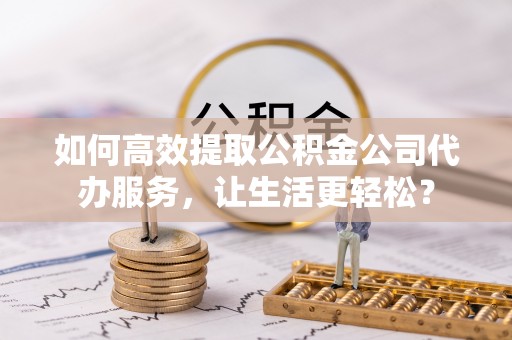 肃宁如何高效提取公积金公司代办服务，让生活更轻松？
