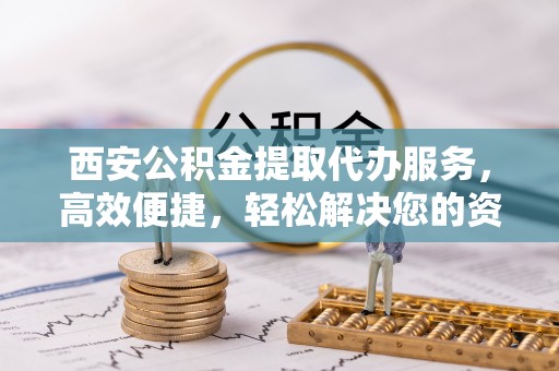 肃宁西安公积金提取代办服务，高效便捷，轻松解决您的资金需求
