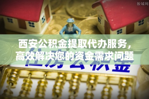 肃宁西安公积金提取代办服务，高效解决您的资金需求问题