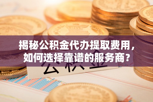 肃宁揭秘公积金代办提取费用，如何选择靠谱的服务商？