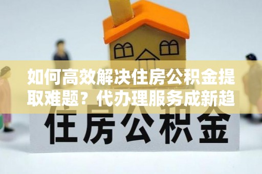 肃宁如何高效解决住房公积金提取难题？代办理服务成新趋势