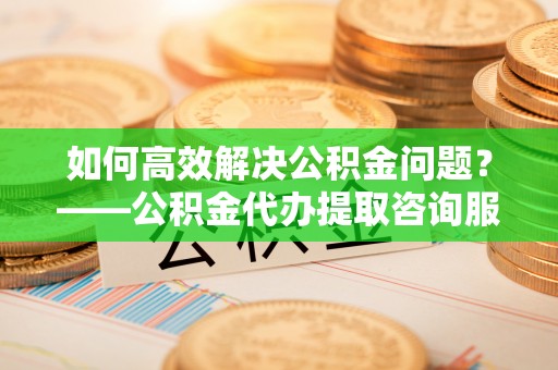 肃宁如何高效解决公积金问题？——公积金代办提取咨询服务指南