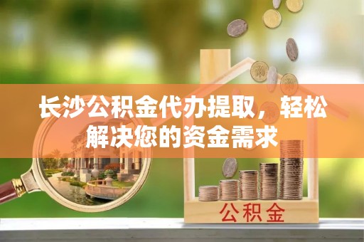 肃宁长沙公积金代办提取，轻松解决您的资金需求