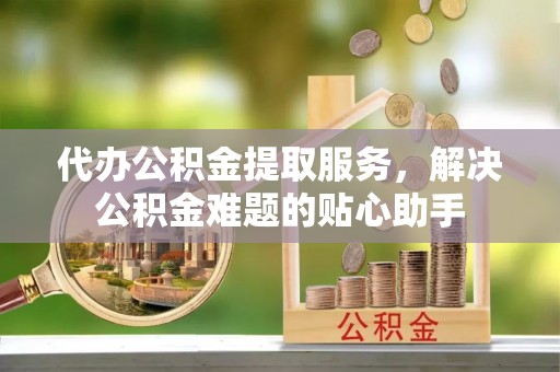 肃宁代办公积金提取服务，解决公积金难题的贴心助手