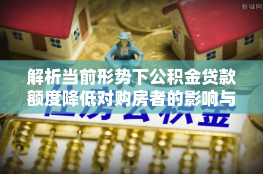 肃宁解析当前形势下公积金贷款额度降低对购房者的影响与应对策略