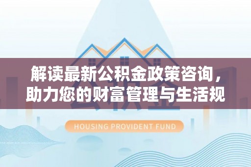 肃宁解读最新公积金政策咨询，助力您的财富管理与生活规划