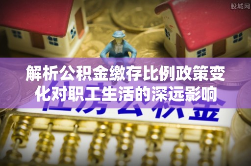 肃宁解析公积金缴存比例政策变化对职工生活的深远影响