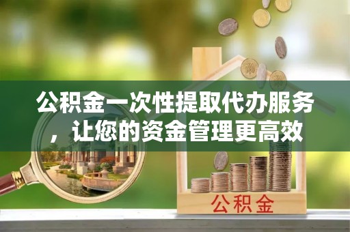 肃宁公积金一次性提取代办服务，让您的资金管理更高效