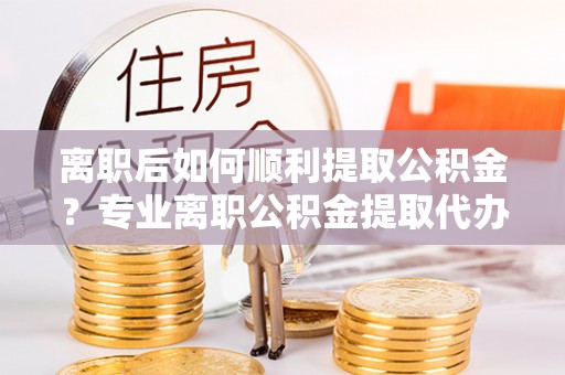 肃宁离职后如何顺利提取公积金？专业离职公积金提取代办服务指南
