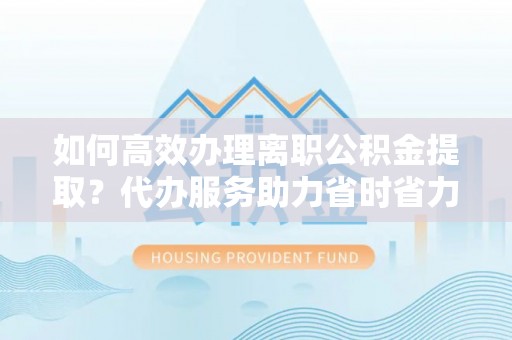 肃宁如何高效办理离职公积金提取？代办服务助力省时省力