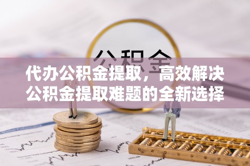 肃宁代办公积金提取，高效解决公积金提取难题的全新选择