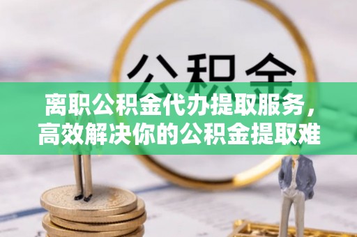 肃宁离职公积金代办提取服务，高效解决你的公积金提取难题