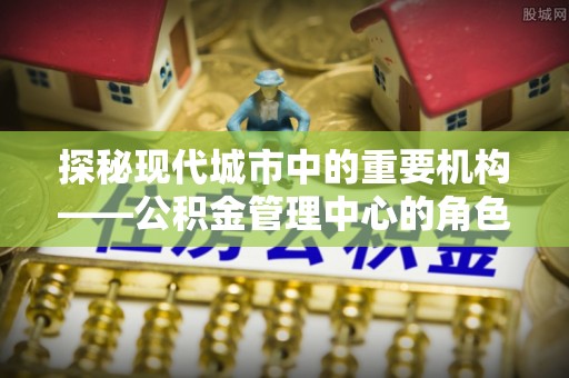 肃宁探秘现代城市中的重要机构——公积金管理中心的角色与使命