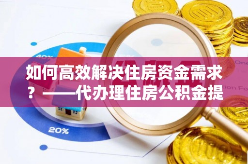 肃宁如何高效解决住房资金需求？——代办理住房公积金提取服务全解析