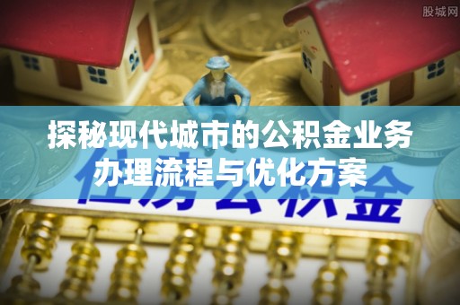 肃宁探秘现代城市的公积金业务办理流程与优化方案