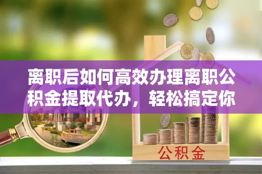 肃宁离职后如何高效办理离职公积金提取代办，轻松搞定你的公积金