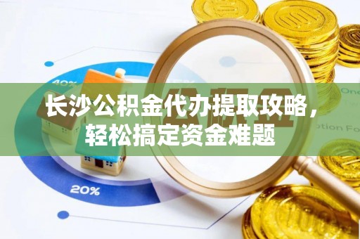 肃宁长沙公积金代办提取攻略，轻松搞定资金难题