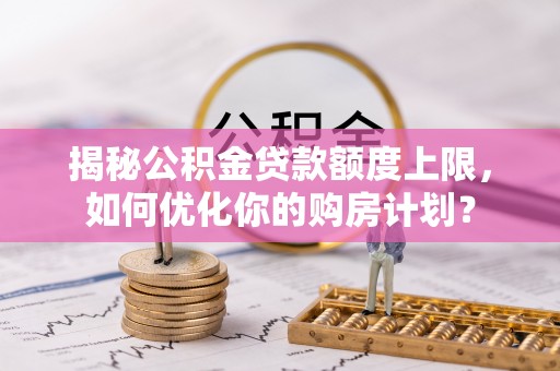肃宁揭秘公积金贷款额度上限，如何优化你的购房计划？