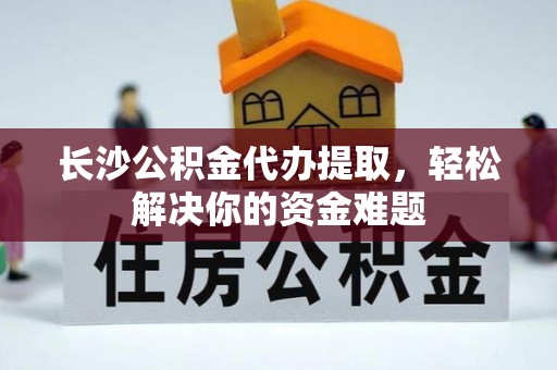 肃宁长沙公积金代办提取，轻松解决你的资金难题
