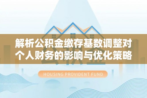 肃宁解析公积金缴存基数调整对个人财务的影响与优化策略