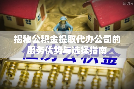 肃宁揭秘公积金提取代办公司的服务优势与选择指南