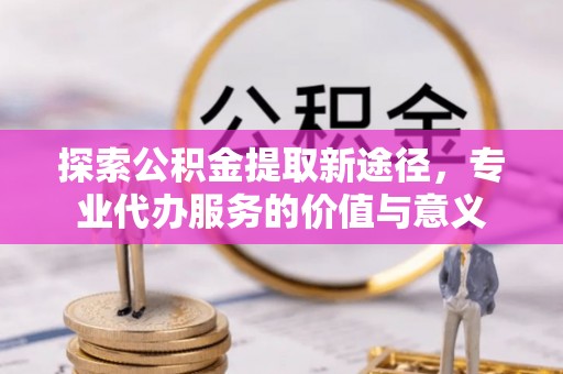 肃宁探索公积金提取新途径，专业代办服务的价值与意义