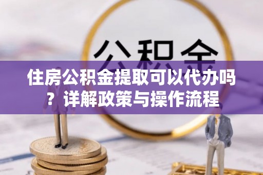 肃宁住房公积金提取可以代办吗？详解政策与操作流程