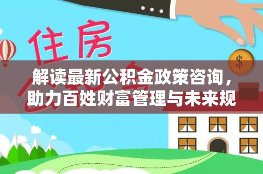 肃宁解读最新公积金政策咨询，助力百姓财富管理与未来规划