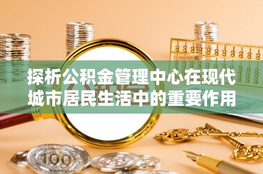 肃宁探析公积金管理中心在现代城市居民生活中的重要作用