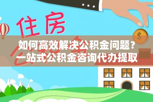 肃宁如何高效解决公积金问题？一站式公积金咨询代办提取服务全解析