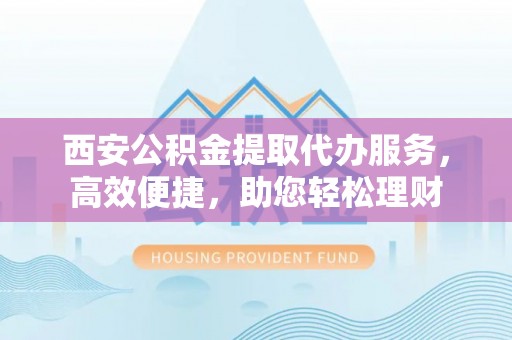 肃宁西安公积金提取代办服务，高效便捷，助您轻松理财