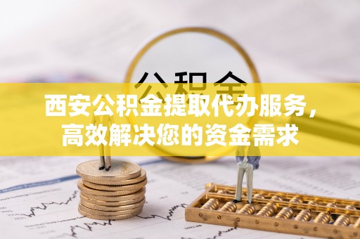 肃宁西安公积金提取代办服务，高效解决您的资金需求