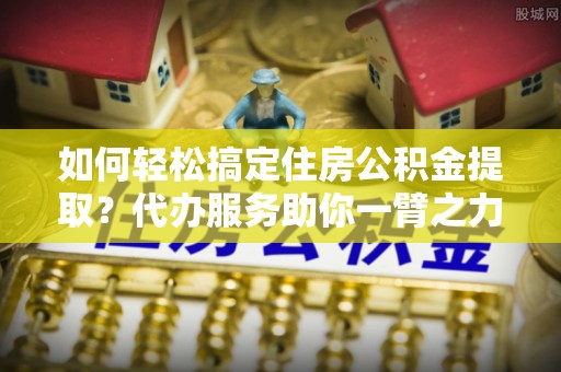 肃宁如何轻松搞定住房公积金提取？代办服务助你一臂之力