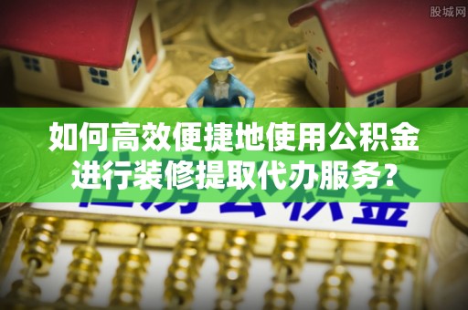 肃宁如何高效便捷地使用公积金进行装修提取代办服务？