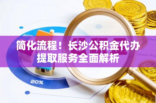 肃宁简化流程！长沙公积金代办提取服务全面解析