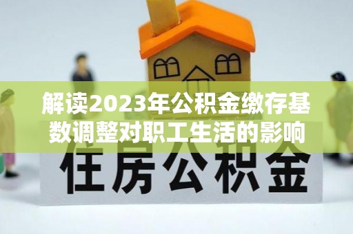 肃宁解读2023年公积金缴存基数调整对职工生活的影响