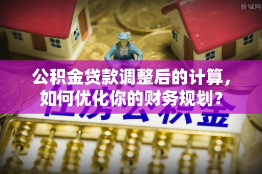 肃宁公积金贷款调整后的计算，如何优化你的财务规划？